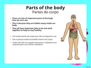 • There are lots of important parts of the body
that we can’t see.
• This is because they are hidden away inside our
body.
• They all have important jobs to do and work
together to help us stay healthy.
Parts of the body
Partes do corpo
• Há muitas partes do corpo que não conseguimos ver.
• Isto é porque estão escondidas dentro do corpo.
• Todas elas têm um papel importante e trabalham em
conjunto para nos manter saudáveis.
 