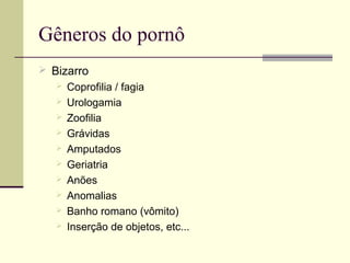 Gêneros do pornô
 Bizarro
 Coprofilia / fagia
 Urologamia
 Zoofilia
 Grávidas
 Amputados
 Geriatria
 Anões
 Anomalias
 Banho romano (vômito)
 Inserção de objetos, etc...

 