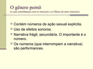 O gênero pornô
(e suas semelhanças com os musicais e os filmes de artes marciais)

 Contém números de ação sexual explícita.
 Uso de efeitos sonoros.
 Narrativa frágil, secundária. O importante é o

número.
 Os números (que interrompem a narrativa)
são performances.

 