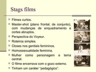 Stags films
 Filmes curtos.
 Master-shot (plano frontal, de conjunto),









com mudanças de enquadramento e
cortes abruptos.
Perspectiva do Voyeur.
Roteiros simples.
Closes nos genitais femininos.
Homossexualidade feminina.
Mulher como personagem e tema
central.
O filme encerrava com o gozo externo.
Tinham um caráter “pedagógico”.

 