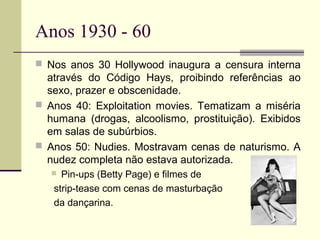 Anos 1930 - 60
 Nos anos 30 Hollywood inaugura a censura interna

através do Código Hays, proibindo referências ao
sexo, prazer e obscenidade.
 Anos 40: Exploitation movies. Tematizam a miséria
humana (drogas, alcoolismo, prostituição). Exibidos
em salas de subúrbios.
 Anos 50: Nudies. Mostravam cenas de naturismo. A
nudez completa não estava autorizada.
Pin-ups (Betty Page) e filmes de
strip-tease com cenas de masturbação
da dançarina.



 
