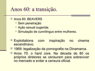 Anos 60: a transição.
 Anos 60: BEAVERS




Sem penetração
Ação sexual sugerida.
Simulação de cunnilingus entre mulheres.

 Exploitations

com

inspiração

no

cinema

escandinavo.
 1969: legalização da pornografia na Dinamarca.
 Anos 70: o hard core. Na década de 80 os
próprios diretores se censuram para sobreviver
no mercado e evitar a censura oficial.

 