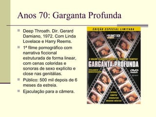 Anos 70: Garganta Profunda
 Deep Throath. Dir. Gerard

Damiano, 1972. Com Linda
Lovelace e Harry Reems.
 1ª filme pornográfico com
narrativa ficcional
estruturada de forma linear,
com cenas coloridas e
sonoras de sexo explícito e
close nas genitálias.
 Público: 500 mil depois de 6
meses da estreia.
 Ejaculação para a câmera.

 