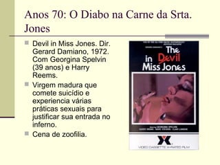 Anos 70: O Diabo na Carne da Srta.
Jones
 Devil in Miss Jones. Dir.

Gerard Damiano, 1972.
Com Georgina Spelvin
(39 anos) e Harry
Reems.
 Virgem madura que
comete suicídio e
experiencia várias
práticas sexuais para
justificar sua entrada no
inferno.
 Cena de zoofilia.

 