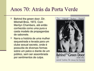 Anos 70: Atrás da Porta Verde
 Behind the green door. Dir.

Mitchell Bros, 1972. Com
Merilyn Chambers, até então
conhecida como uma pura e
casta modelo de propagandas
de sabonete.
 Narra a história de uma mulher
sequestrada e levada para um
clube sexual secreto, onde é
possuída de diversas formas
sobre um palco e diante de um
público, sem ser assombrada
por sentimentos de culpa.

 