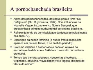A pornochanchada brasileira
 Antes das pornochanchadas, destaque para o filme “Os







Cafajestes” (Dir. Ruy Guerra, 1962). Com influências da
Nouvelle Vague, traz no elenco Norma Benguel, que
protagoniza a primeira nudez frontal do cinema brasileiro.
Reflexo da onda de permissividade da época (principalmente
nos anos 70).
Exposição da nudez feminina (a nudez frontal masculina
aparece em poucos filmes, e no final do período).
Erotismo implícito e humor (apelo popular, através do
escracho e do deboche – Bakhtin e o conceito de realismo
grotesco).
Temas das tramas: paqueras, conquistas amorosas,
virgindade, adultério, viúva disponível e fogosa, dilemas do
“dar e do comer”.

 