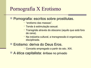 Pornografia X Erotismo
 Pornografia: escritos sobre prostitutas.
 “erotismo das massas”.
 Tende à estimulação sexual.
 Transgride através do obsceno (aquilo que está fora
de cena).
 Na indústria cultural, a transgressão é organizada,
disciplinada.

 Erotismo: deriva do Deus Eros.
 Conceito empregado a partir do séc. XIX.

 A ética capitalista: ênfase no privado

 