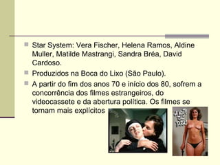  Star System: Vera Fischer, Helena Ramos, Aldine

Muller, Matilde Mastrangi, Sandra Bréa, David
Cardoso.
 Produzidos na Boca do Lixo (São Paulo).
 A partir do fim dos anos 70 e início dos 80, sofrem a
concorrência dos filmes estrangeiros, do
videocassete e da abertura política. Os filmes se
tornam mais explícitos

 