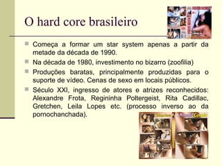 O hard core brasileiro
 Começa a formar um star system apenas a partir da

metade da década de 1990.
 Na década de 1980, investimento no bizarro (zoofilia)
 Produções baratas, principalmente produzidas para o
suporte de vídeo. Cenas de sexo em locais públicos.
 Século XXI, ingresso de atores e atrizes reconhecidos:
Alexandre Frota, Regininha Poltergeist, Rita Cadillac,
Gretchen, Leila Lopes etc. (processo inverso ao da
pornochanchada).

 