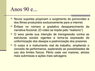 Anos 90 e...
 Novos suportes propiciam o surgimento do pornovídeo e

dos filmes produzidos exclusivamente para a internet.
 Ênfase no número e gradativo desaparecimento da
narrativa ficcional. (O vídeo se impõe pelo “realismo”)
 O sexo perde sua intenção de transgressão contra as
estruturas sociais vigentes e torna-se expressão da
uniformização dos desejos e padronização dos prazeres.
 O corpo é o instrumento real de trabalho, ampliando o
conceito de performance, explorando as possibilidades de
uso dos limites físicos. Pênis cada vez maiores, atrizes
mais submissas e ações mais selvagens

 