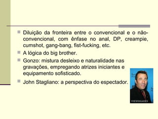  Diluição da fronteira entre o convencional e o não-

convencional, com ênfase no anal, DP, creampie,
cumshot, gang-bang, fist-fucking, etc.
 A lógica do big brother.
 Gonzo: mistura desleixo e naturalidade nas
gravações, empregando atrizes iniciantes e
equipamento sofisticado.
 John Stagliano: a perspectiva do espectador.

 