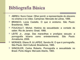 Bibliografia Básica
 ABREU, Nuno Cesar. Olhar pornô: a representação do obsceno







no cinema e no vídeo. Campinas: Mercado de Letras, 1996.
BRANCO, Lúcia Castello. O que é erotismo. São Paulo:
Brasiliense, 1984.
FOUCAULT, Michel. História da sexualidade: a vontade de
saber. Rio de Janeiro: Graal, 1988.
LEITE Jr., Jorge. Das maravilhas e prodígios sexuais: a
pornografia bizarra como entretenimento. São Paulo:
Annablume, 2006.
MORAES, Eliane R. & LAPEIZ, Sandra M. O que é pornografia.
São Paulo: Abril Cultural; Brasiliense, 1985.
WINCKLER, Carlos Roberto. Pornografia e sexualidade no
Brasil. Porto Alegre: Mercado Aberto, 1983.

 