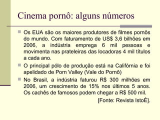 Cinema pornô: alguns números
 Os EUA são os maiores produtores de filmes pornôs

do mundo. Com faturamento de US$ 3,6 bilhões em
2006, a indústria emprega 6 mil pessoas e
movimenta nas prateleiras das locadoras 4 mil títulos
a cada ano.
 O principal pólo de produção está na Califórnia e foi
apelidado de Porn Valley (Vale do Pornô)
 No Brasil, a indústria faturou R$ 300 milhões em
2006, um crescimento de 15% nos últimos 5 anos.
Os cachês de famosos podem chegar a R$ 500 mil.
[Fonte: Revista IstoÉ].

 