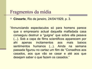 Fragmentos da mídia
 Cinearte, Rio de janeiro, 24/04/1929, p. 3.

“Annunciando espectaculos só para homens parece
que o empresario actual daquella malfadada casa
conseguiu destruir a “guigne” que sobre ella pesava
(...). Sob a capa de films scientificos apparecem por
ahi apenas incitamentos aos mais baixos
sentimentos humanos (...). Ainda na semana
passada figurou no cartaz um film de “Conselhos aos
casados, aos que vão se casar e até aos que
desejam saber o que fazem os casados.”

 