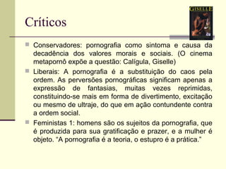 Críticos
 Conservadores: pornografia como sintoma e causa da

decadência dos valores morais e sociais. (O cinema
metapornô expõe a questão: Calígula, Giselle)
 Liberais: A pornografia é a substituição do caos pela
ordem. As perversões pornográficas significam apenas a
expressão de fantasias, muitas vezes reprimidas,
constituindo-se mais em forma de divertimento, excitação
ou mesmo de ultraje, do que em ação contundente contra
a ordem social.
 Feministas 1: homens são os sujeitos da pornografia, que
é produzida para sua gratificação e prazer, e a mulher é
objeto. “A pornografia é a teoria, o estupro é a prática.”

 