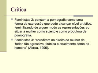 Crítica
 Feministas 2: pensam a pornografia como uma

forma de expressão que pode alcançar nível artístico,
feminilizando de algum modo as representações ao
situar a mulher como sujeito e como produtora de
pornografia.
 Feministas 3: “acreditam no direito da mulher de
‘foder’ tão agressiva, tirânica e cruelmente como os
homens” (Abreu, 1996).

 