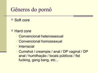 Gêneros do pornô
 Soft core
 Hard core

Convencional heterossexual
 Convencional homossexual
 Interracial
 Cumshot / creampie / anal / DP vaginal / DP
anal / humilhação / locais públicos / fist
fucking, gang bang, etc...


 