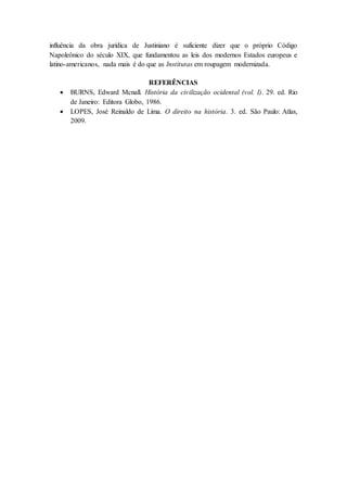 influência da obra jurídica de Justiniano é suficiente dizer que o próprio Código
Napoleônico do século XIX, que fundamentou as leis dos modernos Estados europeus e
latino-americanos, nada mais é do que as Institutas em roupagem modernizada.
REFERÊNCIAS
 BURNS, Edward Mcnall. História da civilização ocidental (vol. I). 29. ed. Rio
de Janeiro: Editora Globo, 1986.
 LOPES, José Reinaldo de Lima. O direito na história. 3. ed. São Paulo: Atlas,
2009.
 