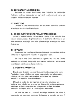 2.2 QUINQUAGINTA DECISIONES
Enquanto os juristas desdobravam seus trabalhos de codificação,
Justiniano continuou decretando leis aprovando provisoriamente cerca de
cinquenta novas constituições imperiais.
2.3 INSTITUÍAS
Trata-se de uma obra direcionada aos estudantes de Direito, contendo
uma síntese das principais leis e direitos.
2.4 CODEX JUSTINIANUS REPEÍÍÍAE PRAELECÍIONIS
Durante o planejamento da compilação de Digesto e das Instituítas ficou
provado a desatualização do primeiro Código de Justiniano, determinou-se que
uma atualização do código fosse feita, portanto surge a reedição do Novus
Justinianus.
2.5 NOVELAS
Contém as leis imperiais publicadas diretamente do Justiniano, após a
publicação do Digesío sendo redigidas do grego para o latim.
O Corpus Juris Civilis conservou-se vigendo até 1453 no Oriente,
entretanto no Ocidente, permaneceu desconhecido quasetoda a Idade Média,
escondido em bibliotecas de alguns mosteiros.
2. DIGESTO E PANDECTAS
Digesto vem do Latim pôr em ordem , conhecido gregamente como
Pandectas, é uma coletânea de partes fragmentadas de jurisconsultos
clássicos, sendo a obra mais completa e complexa que o Código
encontrou na trajetória de sua formulação.
Efetuada a unção das leis imperiais, era preciso solucionar um
problema com relação aos iura, que não tinham sido ainda compactados,
pois havia ainda controvérsias nos jurisconsultos antigos a resolver,
Justiniano promulgou então as Quinquaginata Decisiones.
No final de 530 d.C Justiniano encarrega Tribuniano de formar a
organização de dezesseis membros designados a compilar os iura. A
 