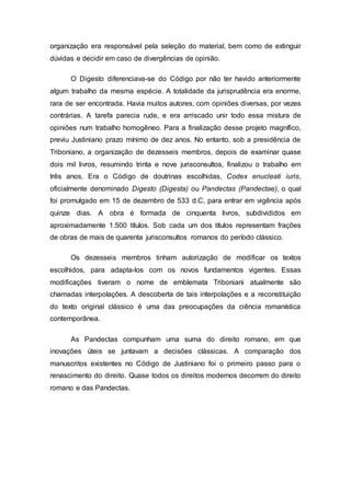 organização era responsável pela seleção do material, bem como de extinguir
dúvidas e decidir em caso de divergências de opinião.
O Digesto diferenciava-se do Código por não ter havido anteriormente
algum trabalho da mesma espécie. A totalidade da jurisprudência era enorme,
rara de ser encontrada. Havia muitos autores, com opiniões diversas, por vezes
contrárias. A tarefa parecia rude, e era arriscado unir todo essa mistura de
opiniões num trabalho homogêneo. Para a finalização desse projeto magnífico,
previu Justiniano prazo mínimo de dez anos. No entanto, sob a presidência de
Triboniano, a organização de dezesseis membros, depois de examinar quase
dois mil livros, resumindo trinta e nove jurisconsultos, finalizou o trabalho em
três anos. Era o Código de doutrinas escolhidas, Codex enucleati iuris,
oficialmente denominado Digesto (Digesta) ou Pandectas (Pandectae), o qual
foi promulgado em 15 de dezembro de 533 d.C, para entrar em vigência após
quinze dias. A obra é formada de cinquenta livros, subdivididos em
aproximadamente 1.500 títulos. Sob cada um dos títulos representam frações
de obras de mais de quarenta jurisconsultos romanos do período clássico.
Os dezesseis membros tinham autorização de modificar os textos
escolhidos, para adapta-los com os novos fundamentos vigentes. Essas
modificações tiveram o nome de emblemata Triboniani atualmente são
chamadas interpolações. A descoberta de tais interpolações e a reconstituição
do texto original clássico é uma das preocupações da ciência romanística
contemporânea.
As Pandectas compunham uma suma do direito romano, em que
inovações úteis se juntavam a decisões clássicas. A comparação dos
manuscritos existentes no Código de Justiniano foi o primeiro passo para o
renascimento do direito. Quase todos os direitos modernos decorrem do direito
romano e das Pandectas.
 