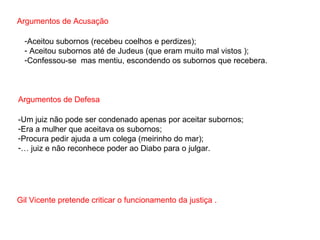 Argumentos de Acusação Aceitou subornos (recebeu coelhos e perdizes); Aceitou subornos até de Judeus (que eram muito mal vistos ); Confessou-se  mas mentiu, escondendo os subornos que recebera. Argumentos de Defesa -Um juiz não pode ser condenado apenas por aceitar subornos; Era a mulher que aceitava os subornos; Procura pedir ajuda a um colega (meirinho do mar); É juiz e não reconhece poder ao Diabo para o julgar. Gil Vicente pretende criticar o funcionamento da justiça . 