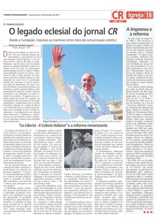 esde as suas origens, no início do sé-
culo XX, até as últimas edições que
encaminham o encerramento de sua
vida enquanto jornal impresso, o Correio
Riograndense, através de todas as trans-
formações, seja de nome como de projeto
gráfico ou conteúdo abordado, manteve-se
sempre como um meio de comunicação
assumidamente eclesial e católico. Dada a
impossibilidade material de refazer o per-
curso de todo o longo período, nos dete-
remos nesta breve análise apenas nos dois
momentos de maior crise e reconstrução
eclesial que marcaram a vida do jornal e
nos quais ele demonstrou seu senso ecle-
sial. O primeiro, na primeira década de sua
existência, quando a Igreja Católica, recém
emancipada da tutela do Estado, buscava
reconstruir-se na fidelidade ao modo ro-
mano de ser católico. O segundo, já na se-
gunda metade do século XX, quando, em
consequência do movimento de renovação
capitalizado e impulsionado pelo Concílio
Ecumênico Vaticano II, a Igreja do Brasil
e do continente tomou o rumo da proximi-
dade com a realidade do povo sofrido no
continente e reconfigurou-se nas culturas
latino-americanas e brasileiras e aproxi-
mou-se dos movimentos sociais e popula-
res que buscaram construir uma sociedade
justa e democrática.
AFP/CorreioRiograndense
ArquivoCR
Texto de Vanildo Zugno*
Porto Alegre - RS
No curto lapso de tempo en-
tre 1880 e 1920 aconteceu a
mais radical transformação na
história da Igreja Católica no
Brasil. Impulsionada pelos bis-
pos, no seu conjunto, ela pode
ser descrita como a “reforma
romanizante” da Igreja Cató-
lica no Brasil. “Reforma” por
pretender substituir elementos
considerados deficientes ou
sem vitalidade por novas for-
mas que permitissem à fé ca-
tólica apresentar-se com nova
face. “Romanizante”, pois tra-
tava-se de subtrair a Igreja do
domínio do Estado e, ao mes-
mo tempo, purificá-la dos ele-
mentos do catolicismo popular
não acordes ao modo romano
de ser católico.
É no contexto desta reforma
que surge no Brasil uma im-
prensa católica. No Rio Gran-
de do Sul, na década de 1870,
apareceram os jornais “Es-
trella do Sul” e “O Thabor”.
Na década de 1890, sob a tu-
tela dos jesuítas, foi a vez do
“Deutsches Volksblatt” levan-
tar a bandeira dos interesses da
Igreja Católica no Estado. Na
Região de Colonização Italia-
na (RCI), foram os confrontos
entre a maçonaria e o clero que
fizeram surgir uma imprensa
católica. Na região, o primeiro
jornal com identidade católi-
ca foi o “Il Colono Italiano”
fundado em 1898 pelo padre
Piero Nosadini. Pároco de Ca-
xias do Sul desde 1896, padre
Nosadini procurava fazer con-
trapeso, através da imprensa,
ao “O Caxiense”, jornal ligado
ao governista Partido Republi-
cano Riograndense. Depois de
vários conflitos com as autori-
dades caxienses, o “Il Colono
Italiano” deixou de circular em
agosto de 1898 e, em dezembro
do mesmo ano, padre Nosadini
regressou à Itália.
Em 1909, foi a vez do padre
Cármine Fasulo fundar um jor-
nal católico que levou o nome
de “La Libertá”. De circula-
ção semanal, o jornal logo teve
dificuldades para manter-se.
No fim de 1909, padre Fasulo
regressou à Itália e a continui-
dade do jornal se viu ameaçada.
Com o objetivo de mantê-lo em
circulação, padre João Fron-
chetti, pároco de Garibaldi,
com a ajuda deAdolfo Moreau
e João Carlotto e o apoio dos
freis capuchinhos franceses,
adquiriu o jornal e a tipografia e
os transladou a Garibaldi. Para
esquecer as polêmicas de Ca-
xias ou, quem sabe, homenage-
ar ao padre Nosadini, o nome
foi alterado na edição de 12 de
março de 1910 para “Il Colono
Italiano”.
Da análise das edições do “Il
Colono Italiano” na sua primei-
ra década de existência podemos
identificar três temáticas que são
representativas do espírito da re-
forma romanizante: a construção
da identidade católica como sub-
missão à autoridade eclesiástica;
o combate aos inimigos da Igreja
Católica e a busca da afirmação
da hegemonia cultural da Igre-
ja sobre a sociedade através do
discurso da submissão da ordem
social aos mandamentos divinos
transmitidos pela Igreja.
Em seu primeiro número sob
a direção do padre Fronchetti, o
jornal afirma, em editorial, seu
programa originário: “La Liber-
tá’ será assumidamente católico;
não somente atenderá religiosa-
mente os comandos da autori-
dade eclesiástica; mas fará todo
o esforço para antecipar-se aos
seus desejos”.
A identidade católica constru-
ída a partir da identificação com
a autoridade eclesiástica trans-
parece nas reportagens em que
são apresentadas as atividades
do Papa Pio X, especialmente as
caritativas. A exaltação do Papa
chega ao ponto de, no editorial
da edição de 2 de novembro de
1912, serem noticiadas várias
curas realizadas pelo Papa ainda
em vida.
A identidade católica também
era cultivada na dimensão de en-
tretenimento que o jornal levava
a seus leitores.Através de peque-
nas histórias edificantes, eram
apresentados os ideais e valores
do bom católico. Em cada edi-
ção, nas páginas 3 e 4, havia uma
seção dedicada a uma novela
edificante. Do número 45 ao 52,
por exemplo, foi publicada a no-
vela “Dalle spine a la Rosa” em
que se narrava a história de uma
amizade entre um rapaz e uma
moça que era capaz de transcen-
der o amor humano e alcançar a
oblação da vida a Deus. Imelda
e Rômulo, dois jovens apaixona-
dos e prometidos em casamento,
após a realização de exercícios
espirituais e da orientação de um
capuchinho, deixaram o mundo,
ela para tornar-se freira, e ele
para tornar-se frade.
Como toda a identidade, a afir-
mação da catolicidade do jornal
também foi construída a partir da
identificaçãoe desconstruçãodos
seus inimigos. Dentro do pensa-
mento da restauração expresso
no “Syllabus Errorum” de Pio
IX, o primeiro e maior inimigo
da fé católica é aquela forma de
pensar que prega a não existên-
cia de Deus. No editorial da edi-
ção de 4 de maio de 1910, após
apresentar as figuras de Diderot,
Voltaire, Rousseau, D’Alembert
e Spinoza, o jornal afirmava que
as concepções filosóficas por
eles apresentadas vão contra os
sentimentos do coração humano.
Para desqualificar as ideias dos
filósofos, o texto não apresen-
tava argumentos filosóficos an-
tagônicos, mas afirmava que os
próprios livres-pensadores não
acreditavam naquilo que eles en-
sinavam.
A maçonaria aparece como a
outra grande inimiga. Ela é apre-
sentada como a mais intolerante
das instituições na medida em
que não admite, em seu interior,
qualquer divergência de pensa-
mento. Na seção “Per il mondo”
da edição de 15 de janeiro de
1910, o jornal compara as exco-
munhões da Igreja Católica com
as intolerâncias damaçonariaita-
liana que expulsou de seus qua-
dros três deputados que votaram
a favor do ensino religioso nas
escolas públicas.
O protestantismo, tradicional
inimigo da identidade católica,
poucas vezes aparece nas pá-
ginas do “Il Colono Italiano”.
Na edição de 5 de fevereiro de
1910 é anunciada a conversão
de um professor da Universida-
de de Halle, na Alemanha, e, nos
Estados Unidos, a conversão de
todos os membros da “Socieda-
de da Reconciliação”, da Igreja
Anglicana para a Igreja Católica
Romana.
O espiritismo também é apre-
sentadocomoinimigo.Apartirde
abril de 1911, o jornal apresenta
uma coluna intitulada
onde se
refutam as teses espíritas. O es-
piritismo é definido como “uma
fraude inventada pelo diabo
contra o homem, a religião pela
qual os diabos, fingindo-se de
anjos bons ou almas de mortos,
para obter os seus intentos, dão
respostas aos homens que os in-
terrogam através de mesas, tripés
ou outros objetos materiais.”
 