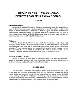 BRONCAS DAS ÚLTIMAS HORAS
         DEGISTRADAS PELA PM NA REGIÃO.
                                      PITANGA


EXTRAVIO CHEQUE
      No dia 02 de abril às 15h20min o solicitante compareceu nesta CIA para registrar
a perda de um cheque o qual efetuou pagamento ao seu funcionário, no dia 31 de
março na cidade de Iretama. Sendo que na data de hoje o mesmo lhe informou que
havia perdido o referido cheque, no valor de R$ 408,09 (quatrocentos e oito reais e
nove centavos) do Banco do Brasil. Diante dos fatos foi o relato para registro em
boletim de ocorrência para fins de trâmite bancário.


AMEAÇA
      No dia 02 de abril às 14h58min, por solicitação, foi deslocado até a Rua José
Bonifácio, aonde a vítima relata que seu ex-marido, foi até sua residência e acabaram
se desentendendo e este veio a ameaçá-la dizendo que levaria a filha que ambos
possuem. A mesma ainda relatou que o desentendimento foi gerado na data interior,
onde segundo ela, seu ex-marido a teria traído. No local foi confeccionado o BO e
orientado a mesma; já que o autor das ameaças havia se evadido do local.


NOTÍCIA DE FATO FUTURO
     No dia 02 de abril às 15h02min. foi deslocado até a localidade de Corumbataí,
aonde o solicitante informou que sua ex-amásia tentou agredi-lo fisicamente e
posteriormente se evadiu do local. O mesmo foi orientado.


                                  MANOEL RIBAS

       As 21h50min. Atendendo solicitação da defesa civil, foi deslocado até a Av
Brasil, onde encontrava-se uma pessoa caída em via pública com uma perfuração na
região dorsal, em conversa com a vitima a mesma informou que a autora da lesão
tomou rumo ignorado, também não soube informar que objeto que causou o ferimento.
A mesma foi orientada e encaminhada pela defesa civil para o hospital Santo Antônio
para os devidos cuidados médicos. Feito patrulhamento, porém sem êxito.
 