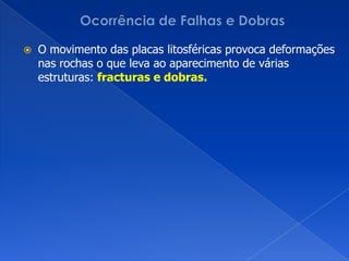 Ocorrência de Falhas e DobrasO movimento das placas litosféricas provoca deformações nas rochas o que leva ao aparecimento de várias estruturas: fracturas e dobras.