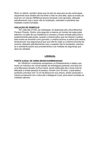 filhos no relento, também disse que iria sair de casa pois se ela continuasse
requerendo seus direitos ele iria enfiar a mão na cara dela, após se evadiu do
local em um veiculo GM/Monza branco tomando rumo ignorado, efetuado
patrulhamento mas o autor não foi localizado, orientado a solicitante das
medidas a serem tomadas.

VIOLAÇÃO DE DOMICILIO
      Por volta das 21h30, por solicitação, foi deslocado até a Rua Marechal
Floriano Peixoto, Centro, pois segundo a mesma um homem de calça preta
adentrou no pátio de sua residência e começou a forçar entrada pela porta e
posteriormente pela janela, quando a mesma gritou que iria chamar a policia
este evadiu-se tomando rumo ignorado, a mesma acionou a policia pois estava
temerosa por sua segurança já que sua mãe foi viajar e a mesma encontra-se
sozinha, efetuado patrulhamentos mas o suspeito não foi localizado, orientou-
se a solicitante quanto aos procedimentos e as medidas de segurança que
deve ser adotada.


                                 LARANJAL

PORTE ILEGAL DE ARMA BRANCA/EMBRIAGUEZ
     Às 16h40min o solicitante compareceu no Destacamento e relatou que
havia um indivíduo em visível estado de embriaguez portando uma faca em
uma Mercearia situada na Rua Ceará, sendo deslocado até o local onde foi
efetuada a revista pessoal na pessoa, homem com 30 anos, o qual estava
portando uma faca com 12 cm de lâmina em sua cintura, sendo conduzido o
mesmo juntamente com a faca até a Delegacia Local, para serem tomadas as
medidas cabíveis.
 