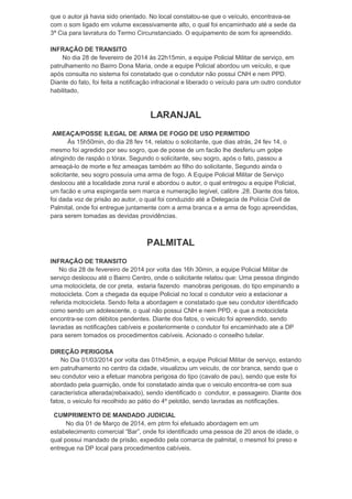 que o autor já havia sido orientado. No local constatou-se que o veículo, encontrava-se
com o som ligado em volume excessivamente alto, o qual foi encaminhado até a sede da
3ª Cia para lavratura do Termo Circunstanciado. O equipamento de som foi apreendido.
INFRAÇÃO DE TRANSITO
No dia 28 de fevereiro de 2014 às 22h15min, a equipe Policial Militar de serviço, em
patrulhamento no Bairro Dona Maria, onde a equipe Policial abordou um veículo, e que
após consulta no sistema foi constatado que o condutor não possui CNH e nem PPD.
Diante do fato, foi feita a notificação infracional e liberado o veículo para um outro condutor
habilitado,

LARANJAL
AMEAÇA/POSSE ILEGAL DE ARMA DE FOGO DE USO PERMITIDO
Às 15h50min, do dia 28 fev 14, relatou o solicitante, que dias atrás, 24 fev 14, o
mesmo foi agredido por seu sogro, que de posse de um facão lhe desferiu um golpe
atingindo de raspão o tórax. Segundo o solicitante, seu sogro, após o fato, passou a
ameaçá-lo de morte e fez ameaças também ao filho do solicitante, Segundo ainda o
solicitante, seu sogro possuía uma arma de fogo. A Equipe Policial Militar de Serviço
deslocou até a localidade zona rural e abordou o autor, o qual entregou a equipe Policial,
um facão e uma espingarda sem marca e numeração legível, calibre .28. Diante dos fatos,
foi dada voz de prisão ao autor, o qual foi conduzido até a Delegacia de Polícia Civil de
Palmital, onde foi entregue juntamente com a arma branca e a arma de fogo apreendidas,
para serem tomadas as devidas providências.

PALMITAL
INFRAÇÃO DE TRANSITO
No dia 28 de fevereiro de 2014 por volta das 16h 30min, a equipe Policial Militar de
serviço deslocou até o Bairro Centro, onde o solicitante relatou que: Uma pessoa dirigindo
uma motocicleta, de cor preta, estaria fazendo manobras perigosas, do tipo empinando a
motocicleta. Com a chegada da equipe Policial no local o condutor veio a estacionar a
referida motocicleta. Sendo feita a abordagem e constatado que seu condutor identificado
como sendo um adolescente, o qual não possui CNH e nem PPD, e que a motocicleta
encontra-se com débitos pendentes. Diante dos fatos, o veiculo foi apreendido, sendo
lavradas as notificações cabíveis e posteriormente o condutor foi encaminhado ate a DP
para serem tomados os procedimentos cabíveis. Acionado o conselho tutelar.
DIREÇÃO PERIGOSA
No Dia 01/03/2014 por volta das 01h45min, a equipe Policial Militar de serviço, estando
em patrulhamento no centro da cidade, visualizou um veiculo, de cor branca, sendo que o
seu condutor veio a efetuar manobra perigosa do tipo (cavalo de pau), sendo que este foi
abordado pela guarnição, onde foi constatado ainda que o veiculo encontra-se com sua
característica alterada(rebaixado), sendo identificado o condutor, e passageiro. Diante dos
fatos, o veiculo foi recolhido ao pátio do 4º pelotão, sendo lavradas as notificações.
CUMPRIMENTO DE MANDADO JUDICIAL
No dia 01 de Março de 2014, em ptrm foi efetuado abordagem em um
estabelecimento comercial “Bar”, onde foi identificado uma pessoa de 20 anos de idade, o
qual possui mandado de prisão, expedido pela comarca de palmital, o mesmol foi preso e
entregue na DP local para procedimentos cabíveis.

 