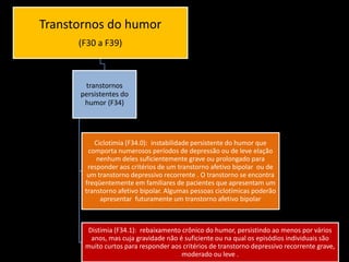 Transtornos do humor
(F30 a F39)

transtornos
persistentes do
humor (F34)

Ciclotimia (F34.0): instabilidade persistente do humor que
comporta numerosos períodos de depressão ou de leve elação
nenhum deles suficientemente grave ou prolongado para
responder aos critérios de um transtorno afetivo bipolar ou de
um transtorno depressivo recorrente . O transtorno se encontra
freqüentemente em familiares de pacientes que apresentam um
transtorno afetivo bipolar. Algumas pessoas ciclotímicas poderão
apresentar futuramente um transtorno afetivo bipolar

Distimia (F34.1): rebaixamento crônico do humor, persistindo ao menos por vários
anos, mas cuja gravidade não é suficiente ou na qual os episódios individuais são
muito curtos para responder aos critérios de transtorno depressivo recorrente grave,
moderado ou leve .

 