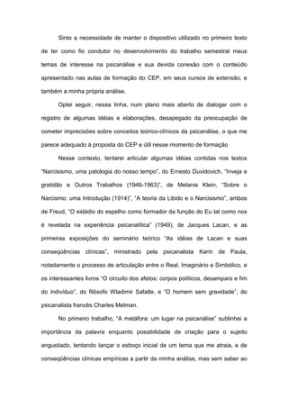 Sinto a necessidade de manter o dispositivo utilizado no primeiro texto
de ter como fio condutor no desenvolvimento do trabalho semestral meus
temas de interesse na psicanálise e sua devida conexão com o conteúdo
apresentado nas aulas de formação do CEP, em seus cursos de extensão, e
também a minha própria análise.
Optei seguir, nessa linha, num plano mais aberto de dialogar com o
registro de algumas idéias e elaborações, desapegado da preocupação de
cometer imprecisões sobre conceitos teórico-clínicos da psicanálise, o que me
parece adequado à proposta do CEP e útil nesse momento de formação
Nesse contexto, tentarei articular algumas idéias contidas nos textos
“Narcisismo, uma patologia do nosso tempo”, do Ernesto Duvidovich, “Inveja e
gratidão e Outros Trabalhos (1946-1963)”, de Melanie Klein, “Sobre o
Narcismo: uma Introdução (1914)”, “A teoria da Libido e o Narcisismo”, ambos
de Freud, “O estádio do espelho como formador da função do Eu tal como nos
é revelada na experiência psicanalítica” (1949), de Jacques Lacan, e as
primeiras exposições do seminário teórico “As idéias de Lacan e suas
conseqüências clínicas”, ministrado pela psicanalista Karin de Paula,
notadamente o processo de articulação entre o Real, Imaginário e Simbólico, e
os interessantes livros “O circuito dos afetos: corpos políticos, desamparo e fim
do indivíduo”, do filósofo Wladimir Safatle, e “O homem sem gravidade”, do
psicanalista francês Charles Melman.
No primeiro trabalho, “A metáfora: um lugar na psicanálise” sublinhei a
importância da palavra enquanto possibilidade de criação para o sujeito
angustiado, tentando lançar o esboço inicial de um tema que me atraia, e de
conseqüências clínicas empíricas a partir da minha análise, mas sem saber ao
 