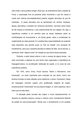 certo onde o tema poderia chegar. Dizia que, se entendíamos bem a aposta de
Freud, a associação livre do paciente (dizer livremente o que lhe viesse à
mente sem roteiros pré-estabelecidos) poderia resgatar derivados do que foi
recalcado. E esses derivados que se apresentam em sonhos, fantasias,
lapsos, atos falhos, e também em “sintomas neuróticos”, serviriam como meios
de dar acesso à consciência, o que anteriormente lhe era negado. Ou seja, a
experiência analítica é um caminho para se lançar hipóteses sobre as
manifestações do inconsciente e, em linhas gerais, sobre a constituição da
subjetividade de cada paciente. E o analista teria responsabilidade de sustentar
esse dispositivo que permite puxar os “fios da meada” num processo de
transferência, para que o paciente perceba os efeitos de falar, de se escutar, e,
sobretudo, fazer “alguma coisa” em relação ao que deriva dessa operação.
Portanto, a partir desse retorno e com o avanço de alguns temas, me
sinto convocado a elaborar de uma forma mais organizada a importância da
linguagem/cultura, na constituição/ restituição do sujeito, e no curso de uma
experiência analítica.
Em 1914, como vimos, Freud escreve "Sobre o Narcisismo: uma
introdução", um texto importante para evolução de sua teoria. Como nos
lembrou Ernesto no texto utilizado como referência, o termo “narcisismo” citado
em linguagem corrente, sugere uma qualificação negativa do sujeito,
excessivamente "enamorado" de sua própria imagem. E, como sabemos, não é
disso que se trata disso.
A utilização deste conceito deu origem a novos desdobramentos no
desenho do aparelho psíquico, porque o colocou como "complemento libidinal
da pulsão de auto-conservação". Sendo que o complemento aí em questão
 