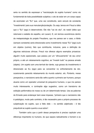 seria no sentido de expressar a "narcisização do sujeito humano” como via
fundamental de toda possibilidade subjetiva; o ato de estar em um corpo capaz
de acomodar um "Eu" que, uma vez constituído, será veículo de constante
"investimento' para sua manutenção/proteção. Ou seja, temos em Freud a idéia
que o "Eu" (ego) é desenvolvido. Ele não "cai do céu", do nada! (idéia que
retornarei o estádio do espelho, em Lacan). E, em termos econômicos dentro
da metapsicologia do projeto Freudiano, que me parece ser o caso, a libido
(sempre constante) seria direcionada como investimento nesse "Eu" (ego) ou/e
em objetos (outros), fato que contribuiria, inclusive, para a definição de
algumas estruturas clínicas. Freud nos oferece alguns exemplos prosaicos:
alguém muito apaixonado, que passou por um “afrouxamento” de seu amor
próprio, e até um rebaixamento cognitivo, ao "investir tudo" na pessoa amada
(objeto). Um sujeito com uma terrível dor dente, cujo grosso do investimento é
direcionado ao Eu (ego) para se concentrar no enfrentamento da dor,
ocasionando parecido rebaixamento do mundo exterior, etc. Portanto, nessa
perspectiva, o narcisismo seria tão velho quanto o primeiro ser humano, porque
atuaria como um operador universal do psiquismo humano, o que me parece
muito interessante, e contrapõe algo sugestivo, como um transtorno de
exibição performática do nosso ou de um determinado tempo. Uso as palavras
do Ernesto para endereçar bem esse impasse, “primeiro que o narcisismo não
é patológico, muito pelo contrário, é tão necessário para o próprio processo de
subjetivação do sujeito, que a falta dele – no sentido adjetivado - é tão
prejudicial ao sujeito quanto a sua sobra”.
Também acho que a partir dessa perspectiva é preciso capitular uma
diferença importante no humano, do que separa radicalmente o homem e os
 