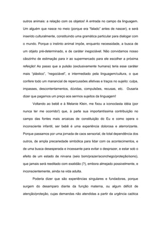 outros animais: a relação com os objetos! A entrada no campo da linguagem.
Um alguém que nasce no meio (porque era “falado” antes de nascer), e será
inserido culturalmente, constituindo uma gramática particular para dialogar com
o mundo. Porque o instinto animal impõe, enquanto necessidade, a busca de
um objeto pré-determinado, e de caráter inegociável. Não convidamos nosso
cãozinho de estimação para ir ao supermercado para ele escolher a próxima
refeição! Ao passo que a pulsão (exclusivamente humana) teria esse caráter
mais “plástico”, “negociável”, e intermediado pela linguagem/cultura, o que
confere todo um manancial de repercussões afetivas e traços no sujeito: culpa,
impasses, descontentamentos, dúvidas, compulsões, recusas, etc. Ousaria
dizer que pagamos um preço aos sermos sujeitos da linguagem!
Voltando ao bebê e à Melanie Klein, me fixou a iconoclasta idéia (por
nunca ter me ocorrido!) que, à parte sua importantíssima contribuição no
campo das fontes mais arcaicas de constituição do Eu e como opera o
inconsciente infantil, ser bebê é uma experiência dolorosa e aterrorizante.
Porque passamos por uma jornada de caos sensorial, de total dependência dos
outros, de ampla precariedade simbólica para lidar com os acontecimentos, e
de uma busca desesperada e incessante para evitar o desprazer, e estar sob o
efeito de um estado de nirvana (seio bom/prazer/aconchego/proteção/sono),
que jamais será reeditado com exatidão (?), embora almejado possivelmente, e
inconscientemente, ainda na vida adulta.
Poderia dizer que são experiências singulares e fundadoras, porque
surgem do desamparo diante da função materna, ou algum déficit de
atenção/proteção, cujas demandas não atendidas a partir da urgência caótica
 