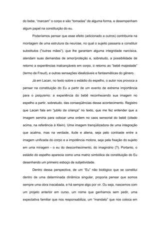 do bebe, “marcam” o corpo e são “tomadas” de alguma forma, e desempenham
algum papel na constituição do eu.
Poderíamos pensar que esse efeito (adicionado a outros) contribuiria na
montagem de uma estrutura da neurose, no qual o sujeito passaria a constituir
substitutos ("outras mães"), que lhe garantam alguma integridade narcísica,
atendam suas demandas de amor/proteção e, sobretudo, a possibilidade de
retorno a experiências inalcançáveis em corpo, o retorno ao “bebê majestade”
(termo de Freud), e outras sensações idealizáveis e fantasmáticas do gênero.
Já em Lacan, no texto sobre o estádio do espelho, o autor nos provoca a
pensar na constituição do Eu a partir de um evento de extrema importância
para o psiquismo: a experiência do bebê reconhecendo sua imagem no
espelho a partir, sobretudo, das conseqüências desse acontecimento. Registro
que Lacan fala em “jubilo da criança” no texto, que me fez entender que a
imagem serviria para colocar uma ordem no caos sensorial do bebê (citado
acima, na referência à Klein). Uma imagem tranqüilizadora de uma integração
que acalma, mas na verdade, ilude e aliena, seja pelo contraste entre a
imagem unificada do corpo e a impotência motora, seja pela fixação do sujeito
em uma miragem - o eu do desconhecimento, do imaginário (?). Portanto, o
estádio do espelho aparecia como uma matriz simbólica da constituição do Eu
desenhando um primeiro esboço de subjetividade.
Dentro dessa perspectiva, de um “Eu” não biológico que se constitui
dentro de uma determinada dinâmica singular, proporia pensar que somos
sempre uma obra inacabada, e há sempre algo por vir. Ou seja, nascemos com
um projeto anterior em curso, um nome que ganhamos sem pedir, uma
expectativa familiar que nos responsabiliza, um “mandato” que nos coloca em
 