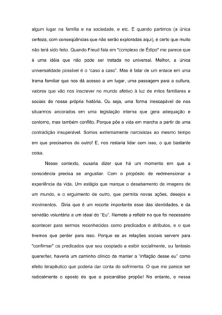 algum lugar na família e na sociedade, e etc. E quando partimos (a única
certeza, com conseqüências que não serão exploradas aqui), é certo que muito
não terá sido feito. Quando Freud fala em "complexo de Édipo" me parece que
é uma idéia que não pode ser tratada no universal. Melhor, a única
universalidade possível é o “caso a caso”. Mas é falar de um enlace em uma
trama familiar que nos dá acesso a um lugar, uma passagem para a cultura,
valores que vão nos inscrever no mundo afetivo à luz de mitos familiares e
sociais de nossa própria história. Ou seja, uma forma inescapável de nos
situarmos ancorados em uma legislação interna que gera adequação e
contorno, mas também conflito. Porque põe a vida em marcha a partir de uma
contradição insuperável. Somos extremamente narcisistas ao mesmo tempo
em que precisamos do outro! E, nos restaria lidar com isso, o que bastante
coisa.
Nesse contexto, ousaria dizer que há um momento em que a
consciência precisa se angustiar. Com o propósito de redimensionar a
experiência da vida. Um estágio que marque o desabamento de imagens de
um mundo, e o erguimento de outro, que permita novas ações, desejos e
movimentos. Diria que é um recorte importante esse das identidades, e da
servidão voluntária a um ideal do “Eu”. Remete a refletir no que foi necessário
acontecer para sermos reconhecidos como predicados e atributos, e o que
tivemos que perder para isso. Porque se as relações sociais servem para
"confirmar" os predicados que sou cooptado a exibir socialmente, ou fantasio
querer/ter, haveria um caminho clínico de manter a “inflação desse eu” como
efeito terapêutico que poderia dar conta do sofrimento. O que me parece ser
radicalmente o oposto do que a psicanálise propõe! No entanto, e nessa
 