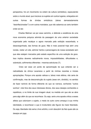 perspectiva, há um movimento na ordem da cultura (simbólico), especulando
sobre o mundo atual, que inscreve os sujeitos em outros lugares, enlaçados em
outras formas de dívidas simbólicos (talvez demasiadamente
“desinflacionadas””) e em outros mandatos, que não sabemos ao certo também
onde vai dar.
Charles Melman vai por esse caminho, e defende a existência de uma
nova economia psíquica advinda da passagem de uma anterior sociedade
organizada pelo recalque e agora marcada pela exibição exacerbada, e
desavergonhada, das formas de gozo. Não é mais possível hoje abrir uma
revista, visitar um site, admirar heróis e personagens de nossa sociedade sem
que eles estejam marcados pelo estado específico de uma exibição de gozo.
Isso implica deveres radicalmente novos, impossibilidades, dificuldades e,
sobretudo, sofrimentos diferentes - mesmas estruturas (?).
Creio ser esse um ponto de aproximação do que entendo ser a
radicalidade da clínica Lacaniana a partir de minhas recentes e iniciais
apropriações. Porque uma aposta valiosa e, talvez mais efetiva, não seria de
confirmação, mas de desconstrução do sujeito (esse sim, dividido), no sentido
de fazer narrá-lo de forma diferente do que se narrava, sonhando “outros
sonhos”, indo fora dos seus interesses óbvios, dos seus desejos conhecidos e
repetitivos, e no limite de sua imagem atual, na medida em que ele se abre
para algo além do que se reconhece. Ou seja, seria uma aposta critica a esses
afetos que colonizam o sujeito, o medo do outro como ameaça à sua minha
identidade, e reconhecer o que é involuntário são figurar da maior liberdade.
Ou seja, liberdade não seria o livre arbítrio, e sim descobrir de fato quais são os
desejos em jogo.
 