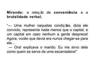 Miranda: a relaç ão de conveniência e a 
brutalidade verbal. 
“— Uma mulher naquelas condiç ões, dizia ele 
convicto, representa nada menos que o capital, e 
um capital em caso nenhum a gente despreza! 
Agora, você o que devia era nunca chegar-se para 
ela... 
— Ora! explicava o marido. Eu me sirvo dela 
como quem se serve de uma escarradeira!” 
 