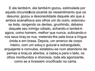 E ela também, ela também gozou, estimulada por 
aquela circunstância picante do ressentimento que os 
desunia; gozou a desonestidade daquele ato que a 
ambos acanalhava aos olhos um do outro; estorceu-se 
toda, rangendo os dentes, grunhindo, debaixo 
daquele seu inimigo odiado, achando-o também 
agora, como homem, melhor que nunca, sufocando-o 
nos seus braç os nus, metendo-lhe pela boca a língua 
úmida e em brasa. Depois, um arranco de corpo 
inteiro, com um soluç o gutural e estrangulado, 
arquejante e convulsa, estatelou-se num abandono de 
pernas e braç os abertos, a cabeç a para o lado, os 
olhos moribundos e chorosos, toda ela agonizante, 
como se a tivessem crucificado na cama. 
 