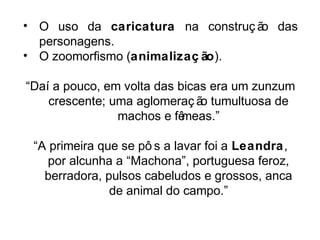 • O uso da caricatura na construç ão das 
personagens. 
• O zoomorfismo (animalizaç ão). 
“Daí a pouco, em volta das bicas era um zunzum 
crescente; uma aglomeraç ão tumultuosa de 
machos e fêmeas.” 
“A primeira que se pô s a lavar foi a Leandra, 
por alcunha a “Machona”, portuguesa feroz, 
berradora, pulsos cabeludos e grossos, anca 
de animal do campo.” 
 