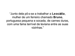 “Junto dela pô s-se a trabalhar a Leocádia, 
mulher de um ferreiro chamado Bruno, 
portuguesa pequena e socada, de carnes duras, 
com uma fama terrível de leviana entre as suas 
vizinhas.” 
 
