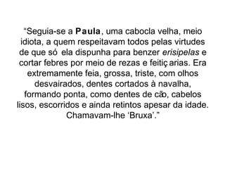 “Seguia-se a Paula, uma cabocla velha, meio 
idiota, a quem respeitavam todos pelas virtudes 
de que só ela dispunha para benzer erisipelas e 
cortar febres por meio de rezas e feitiç arias. Era 
extremamente feia, grossa, triste, com olhos 
desvairados, dentes cortados à navalha, 
formando ponta, como dentes de cão, cabelos 
lisos, escorridos e ainda retintos apesar da idade. 
Chamavam-lhe ‘Bruxa’.” 
 
