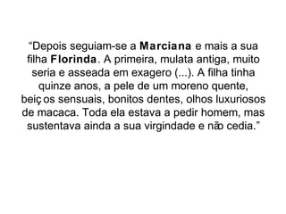 “Depois seguiam-se a Marciana e mais a sua 
filha Florinda. A primeira, mulata antiga, muito 
seria e asseada em exagero (...). A filha tinha 
quinze anos, a pele de um moreno quente, 
beiç os sensuais, bonitos dentes, olhos luxuriosos 
de macaca. Toda ela estava a pedir homem, mas 
sustentava ainda a sua virgindade e não cedia.” 
 