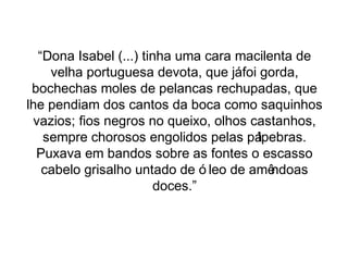 “Dona Isabel (...) tinha uma cara macilenta de 
velha portuguesa devota, que já foi gorda, 
bochechas moles de pelancas rechupadas, que 
lhe pendiam dos cantos da boca como saquinhos 
vazios; fios negros no queixo, olhos castanhos, 
sempre chorosos engolidos pelas pálpebras. 
Puxava em bandos sobre as fontes o escasso 
cabelo grisalho untado de ó leo de amêndoas 
doces.” 
 