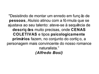 "Desistindo de montar um enredo em funç ão de 
pessoas, Aluísio atinou com a fó rmula que se 
ajustava ao seu talento: ateve-se à sequência de 
descriç ões muito precisas, onde CENAS 
COLETIVAS e tipos psicologicamente 
primários fazem, no conjunto do cortiç o, a 
personagem mais convincente do nosso romance 
naturalista.” 
(Alfredo Bosi) 
 
