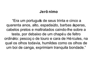 Jerô nimo 
“Era um português de seus trinta e cinco a 
quarenta anos, alto, espadaúdo, barbas ásperas, 
cabelos pretos e maltratados caindo-lhe sobre a 
testa, por debaixo de um chapéu de feltro 
ordinário: pescoç o de touro e cara de Hércules, na 
qual os olhos todavia, humildes como os olhos de 
um boi de canga, exprimiam tranquila bondade.” 
 