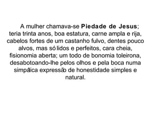 A mulher chamava-se Piedade de Jesus; 
teria trinta anos, boa estatura, carne ampla e rija, 
cabelos fortes de um castanho fulvo, dentes pouco 
alvos, mas só lidos e perfeitos, cara cheia, 
fisionomia aberta; um todo de bonomia toleirona, 
desabotoando-lhe pelos olhos e pela boca numa 
simpática expressão de honestidade simples e 
natural. 
 