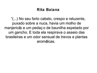 Rita Baiana 
“(...) No seu farto cabelo, crespo e reluzente, 
puxado sobre a nuca, havia um molho de 
manjericão e um pedaç o de baunilha espetado por 
um gancho. E toda ela respirava o asseio das 
brasileiras e um odor sensual de trevos e plantas 
aromáticas. 
 