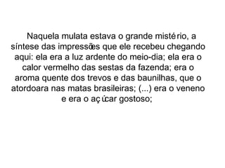 Naquela mulata estava o grande mistério, a 
síntese das impressões que ele recebeu chegando 
aqui: ela era a luz ardente do meio-dia; ela era o 
calor vermelho das sestas da fazenda; era o 
aroma quente dos trevos e das baunilhas, que o 
atordoara nas matas brasileiras; (...) era o veneno 
e era o aç úcar gostoso; 
 